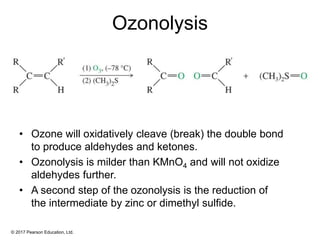 © 2017 Pearson Education, Ltd.
Ozonolysis
• Ozone will oxidatively cleave (break) the double bond
to produce aldehydes and ketones.
• Ozonolysis is milder than KMnO4 and will not oxidize
aldehydes further.
• A second step of the ozonolysis is the reduction of
the intermediate by zinc or dimethyl sulfide.
 