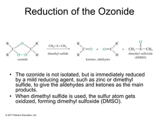 © 2017 Pearson Education, Ltd.
Reduction of the Ozonide
• The ozonide is not isolated, but is immediately reduced
by a mild reducing agent, such as zinc or dimethyl
sulfide, to give the aldehydes and ketones as the main
products.
• When dimethyl sulfide is used, the sulfur atom gets
oxidized, forming dimethyl sulfoxide (DMSO).
 