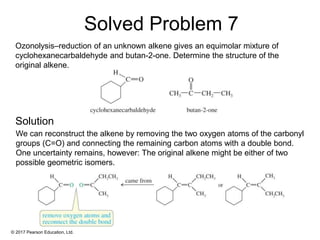 © 2017 Pearson Education, Ltd.
Ozonolysis–reduction of an unknown alkene gives an equimolar mixture of
cyclohexanecarbaldehyde and butan-2-one. Determine the structure of the
original alkene.
We can reconstruct the alkene by removing the two oxygen atoms of the carbonyl
groups (C=O) and connecting the remaining carbon atoms with a double bond.
One uncertainty remains, however: The original alkene might be either of two
possible geometric isomers.
Solved Problem 7
Solution
 