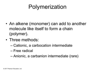 © 2017 Pearson Education, Ltd.
Polymerization
• An alkene (monomer) can add to another
molecule like itself to form a chain
(polymer).
• Three methods:
– Cationic, a carbocation intermediate
– Free radical
– Anionic, a carbanion intermediate (rare)
 