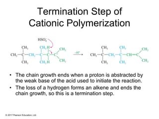 © 2017 Pearson Education, Ltd.
Termination Step of
Cationic Polymerization
• The chain growth ends when a proton is abstracted by
the weak base of the acid used to initiate the reaction.
• The loss of a hydrogen forms an alkene and ends the
chain growth, so this is a termination step.
 