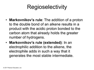 © 2017 Pearson Education, Ltd.
Regioselectivity
• Markovnikov’s rule: The addition of a proton
to the double bond of an alkene results in a
product with the acidic proton bonded to the
carbon atom that already holds the greater
number of hydrogens.
• Markovnikov’s rule (extended): In an
electrophilic addition to the alkene, the
electrophile adds in such a way that it
generates the most stable intermediate.
 