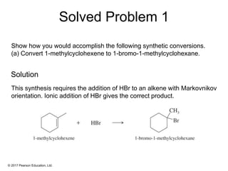 © 2017 Pearson Education, Ltd.
Show how you would accomplish the following synthetic conversions.
(a) Convert 1-methylcyclohexene to 1-bromo-1-methylcyclohexane.
This synthesis requires the addition of HBr to an alkene with Markovnikov
orientation. Ionic addition of HBr gives the correct product.
Solved Problem 1
Solution
 