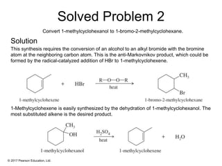 © 2017 Pearson Education, Ltd.
This synthesis requires the conversion of an alcohol to an alkyl bromide with the bromine
atom at the neighboring carbon atom. This is the anti-Markovnikov product, which could be
formed by the radical-catalyzed addition of HBr to 1-methylcyclohexene.
1-Methylcyclohexene is easily synthesized by the dehydration of 1-methylcyclohexanol. The
most substituted alkene is the desired product.
Solved Problem 2
Solution
Convert 1-methylcyclohexanol to 1-bromo-2-methylcyclohexane.
 