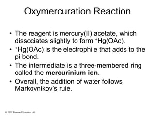 © 2017 Pearson Education, Ltd.
Oxymercuration Reaction
• The reagent is mercury(II) acetate, which
dissociates slightly to form +Hg(OAc).
• +Hg(OAc) is the electrophile that adds to the
pi bond.
• The intermediate is a three-membered ring
called the mercurinium ion.
• Overall, the addition of water follows
Markovnikov’s rule.
 