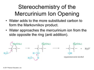 © 2017 Pearson Education, Ltd.
Stereochemistry of the
Mercurinium Ion Opening
• Water adds to the more substituted carbon to
form the Markovnikov product.
• Water approaches the mercurinium ion from the
side opposite the ring (anti addition).
 