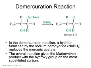 © 2017 Pearson Education, Ltd.
Demercuration Reaction
• In the demercuration reaction, a hydride
furnished by the sodium borohydride (NaBH4)
replaces the mercuric acetate.
• The overall reaction gives the Markovnikov
product with the hydroxy group on the most
substituted carbon.
 