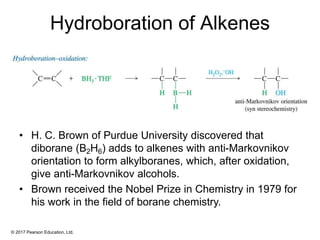 © 2017 Pearson Education, Ltd.
Hydroboration of Alkenes
• H. C. Brown of Purdue University discovered that
diborane (B2H6) adds to alkenes with anti-Markovnikov
orientation to form alkylboranes, which, after oxidation,
give anti-Markovnikov alcohols.
• Brown received the Nobel Prize in Chemistry in 1979 for
his work in the field of borane chemistry.
 