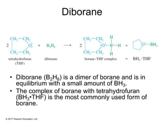 © 2017 Pearson Education, Ltd.
Diborane
• Diborane (B2H6) is a dimer of borane and is in
equilibrium with a small amount of BH3.
• The complex of borane with tetrahydrofuran
(BH3•THF) is the most commonly used form of
borane.
 