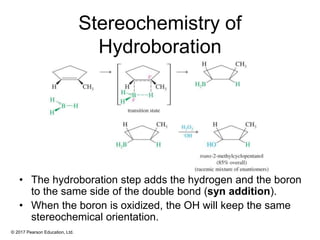 © 2017 Pearson Education, Ltd.
Stereochemistry of
Hydroboration
• The hydroboration step adds the hydrogen and the boron
to the same side of the double bond (syn addition).
• When the boron is oxidized, the OH will keep the same
stereochemical orientation.
 