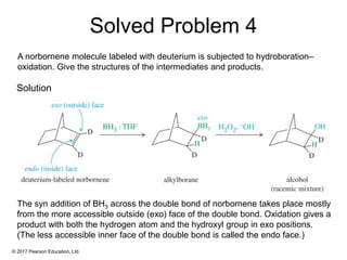 © 2017 Pearson Education, Ltd.
The syn addition of BH3 across the double bond of norbornene takes place mostly
from the more accessible outside (exo) face of the double bond. Oxidation gives a
product with both the hydrogen atom and the hydroxyl group in exo positions.
(The less accessible inner face of the double bond is called the endo face.)
A norbornene molecule labeled with deuterium is subjected to hydroboration–
oxidation. Give the structures of the intermediates and products.
Solution
Solved Problem 4
 