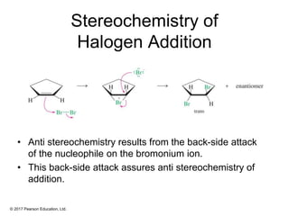 © 2017 Pearson Education, Ltd.
Stereochemistry of
Halogen Addition
• Anti stereochemistry results from the back-side attack
of the nucleophile on the bromonium ion.
• This back-side attack assures anti stereochemistry of
addition.
 