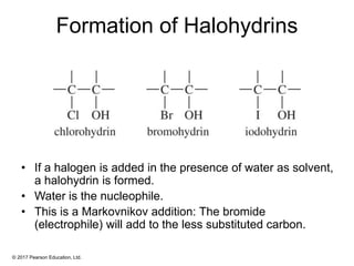© 2017 Pearson Education, Ltd.
Formation of Halohydrins
• If a halogen is added in the presence of water as solvent,
a halohydrin is formed.
• Water is the nucleophile.
• This is a Markovnikov addition: The bromide
(electrophile) will add to the less substituted carbon.
 