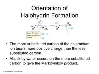 © 2017 Pearson Education, Ltd.
Orientation of
Halohydrin Formation
• The more substituted carbon of the chloronium
ion bears more positive charge than the less
substituted carbon.
• Attack by water occurs on the more substituted
carbon to give the Markovnikov product.
 