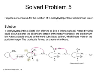 © 2017 Pearson Education, Ltd.
Propose a mechanism for the reaction of 1-methylcyclopentene with bromine water.
1-Methylcyclopentene reacts with bromine to give a bromonium ion. Attack by water
could occur at either the secondary carbon or the tertiary carbon of the bromonium
ion. Attack actually occurs at the more substituted carbon, which bears more of the
positive charge. The product is formed as a racemic mixture.
Solved Problem 5
Solution
 