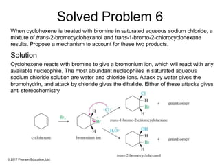 © 2017 Pearson Education, Ltd.
When cyclohexene is treated with bromine in saturated aqueous sodium chloride, a
mixture of trans-2-bromocyclohexanol and trans-1-bromo-2-chlorocyclohexane
results. Propose a mechanism to account for these two products.
Cyclohexene reacts with bromine to give a bromonium ion, which will react with any
available nucleophile. The most abundant nucleophiles in saturated aqueous
sodium chloride solution are water and chloride ions. Attack by water gives the
bromohydrin, and attack by chloride gives the dihalide. Either of these attacks gives
anti stereochemistry.
Solved Problem 6
Solution
 