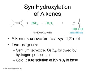 © 2017 Pearson Education, Ltd.
Syn Hydroxylation
of Alkenes
• Alkene is converted to a syn-1,2-diol
• Two reagents:
– Osmium tetroxide, OsO4, followed by
hydrogen peroxide or
– Cold, dilute solution of KMnO4 in base
 