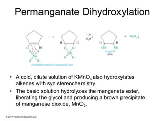 © 2017 Pearson Education, Ltd.
Permanganate Dihydroxylation
• A cold, dilute solution of KMnO4 also hydroxylates
alkenes with syn stereochemistry.
• The basic solution hydrolyzes the manganate ester,
liberating the glycol and producing a brown precipitate
of manganese dioxide, MnO2.
 