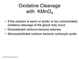 © 2017 Pearson Education, Ltd.
Oxidative Cleavage
with KMnO4
• If the solution is warm or acidic or too concentrated,
oxidative cleavage of the glycol may occur.
• Disubstituted carbons become ketones.
• Monosubstituted carbons become carboxylic acids.
 