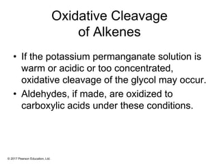 © 2017 Pearson Education, Ltd.
Oxidative Cleavage
of Alkenes
• If the potassium permanganate solution is
warm or acidic or too concentrated,
oxidative cleavage of the glycol may occur.
• Aldehydes, if made, are oxidized to
carboxylic acids under these conditions.
 