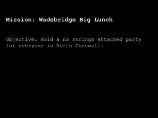 Mission: Wadebridge Big Lunch
Objective: Hold a no strings attached party
for everyone in North Cornwall.
 