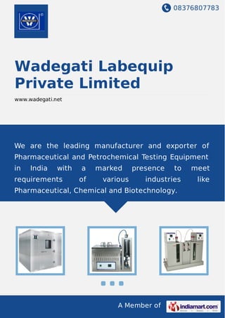 08376807783
A Member of
Wadegati Labequip
Private Limited
www.wadegati.net
We are the leading manufacturer and exporter of
Pharmaceutical and Petrochemical Testing Equipment
in India with a marked presence to meet
requirements of various industries like
Pharmaceutical, Chemical and Biotechnology.
 