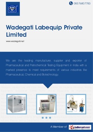 08376807783
A Member of
Wadegati Labequip Private
Limited
www.wadegati.net
Pharma Testing Equipments Viscosity Testing Instruments Flash Point Testing
Equipments General Test Equipment Fuel Testing Equipments Lubricating Oil Testing
Equipments Grease Industry Electrical Electronics and Automobile Industry Soap and
Detergent Industry Coal and Coke Industry Transformer Oil Insulating Petroleum Testing
Equipments Temperature Control Ovens Testing Equipments for Pharmaceutical
Industry Testing Equipments for Temperature Control Testing Equipments for Petrochemical
Industry Pharma Testing Equipments Viscosity Testing Instruments Flash Point Testing
Equipments General Test Equipment Fuel Testing Equipments Lubricating Oil Testing
Equipments Grease Industry Electrical Electronics and Automobile Industry Soap and
Detergent Industry Coal and Coke Industry Transformer Oil Insulating Petroleum Testing
Equipments Temperature Control Ovens Testing Equipments for Pharmaceutical
Industry Testing Equipments for Temperature Control Testing Equipments for Petrochemical
Industry Pharma Testing Equipments Viscosity Testing Instruments Flash Point Testing
Equipments General Test Equipment Fuel Testing Equipments Lubricating Oil Testing
Equipments Grease Industry Electrical Electronics and Automobile Industry Soap and
Detergent Industry Coal and Coke Industry Transformer Oil Insulating Petroleum Testing
Equipments Temperature Control Ovens Testing Equipments for Pharmaceutical
Industry Testing Equipments for Temperature Control Testing Equipments for Petrochemical
Industry Pharma Testing Equipments Viscosity Testing Instruments Flash Point Testing
We are the leading manufacturer, supplier and exporter of
Pharmaceutical and Petrochemical Testing Equipment in India with a
marked presence to meet requirements of various industries like
Pharmaceutical, Chemical and Biotechnology.
 