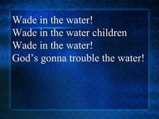 Wade in the water!  Wade in the water children Wade in the water! God’s gonna trouble the water! 