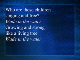 Who are these children  singing and free? Wade in the water Growing and strong  like a living tree  Wade in the water 