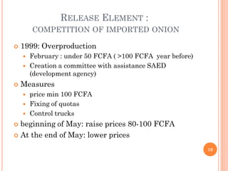 RELEASE ELEMENT :
        COMPETITION OF IMPORTED ONION

   1999: Overproduction
       February : under 50 FCFA ( >100 FCFA year before)
       Creation a committee with assistance SAED
        (development agency)
   Measures
       price min 100 FCFA
       Fixing of quotas
       Control trucks
 beginning of May: raise prices 80-100 FCFA
 At the end of May: lower prices

                                                            10
 