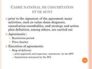 CADRE NATIONAL DE CONCERTATION
                           ET DE SUIVI

 prior to the signature of the agreement many
  activities, such as value chain diagnosis,
  consultation roundtables, and strategy and action
  plan definition, among others, are carried out
 Agreements :
       Restriction period
       Price charter
   Execution of agreements
       Stop of delivery
          prior approvals and inspection statements by the DPV
          Importation statement by the DCI

                                                                  13
 