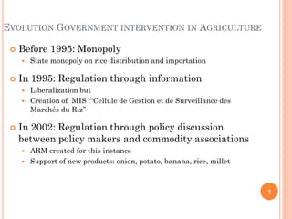 EVOLUTION GOVERNMENT INTERVENTION IN AGRICULTURE

    Before 1995: Monopoly
        State monopoly on rice distribution and importation

    In 1995: Regulation through information
      Liberalization but
      Creation of MIS :“Cellule de Gestion et de Surveillance des
       Marchés du Riz’’

    In 2002: Regulation through policy discussion
     between policy makers and commodity associations
      ARM created for this instance
      Support of new products: onion, potato, banana, rice, millet




                                                                      2
 