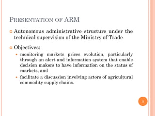 PRESENTATION OF ARM
   Autonomous administrative structure under the
    technical supervision of the Ministry of Trade
   Objectives:
       monitoring markets prices evolution, particularly
        through an alert and information system that enable
        decision makers to have information on the status of
        markets, and
       facilitate a discussion involving actors of agricultural
        commodity supply chains.



                                                                   3
 