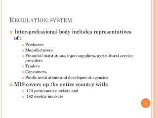 REGULATION SYSTEM
   Inter-professional body includes representatives
    of :
        Producers
        Manufacturers

        Financial institutions, input suppliers, agricultural service

         providers
        Traders

        Consumers,

        Public institutions and development agencies


   MIS covers up the entire country with:
          174 permanent markets and
          182 weekly markets
                                                                         4
 