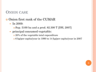 ONION CASE
   Onion first rank of the CUMAR
       In 2009:
           Sup. 5100 ha and a prod. 82.300 T [DH, 2007]
       principal consumed vegetable:
         20% of the vegetable total expenditure
         6 kg/per capita/year in 1990 to 14 kg/per capita/year in 2007




                                                                          5
 