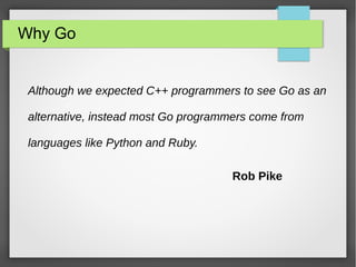 Why Go 
Although we expected C++ programmers to see Go as an 
alternative, instead most Go programmers come from 
languages like Python and Ruby. 
Rob Pike 
 