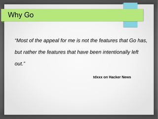 Why Go 
“Most of the appeal for me is not the features that Go has, 
but rather the features that have been intentionally left 
out.” 
tdxxx on Hacker News 
 
