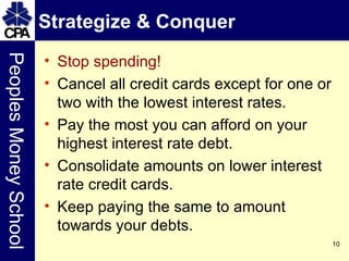 Strategize & Conquer Stop spending! Cancel all credit cards except for one or two with the lowest interest rates. Pay the most you can afford on your highest interest rate debt. Consolidate amounts on lower interest rate credit cards. Keep paying the same to amount towards your debts. 