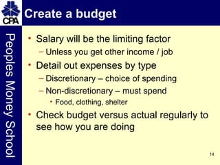 Create a budget  Salary will be the limiting factor Unless you get other income / job Detail out expenses by type Discretionary – choice of spending Non-discretionary – must spend Food, clothing, shelter Check budget versus actual regularly to see how you are doing 