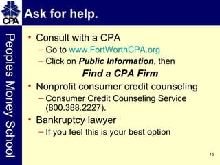 Ask for help.  Consult with a CPA Go to  www.FortWorthCPA.org Click on  Public Information , then Find a CPA Firm Nonprofit consumer credit counseling Consumer Credit Counseling Service (800.388.2227). Bankruptcy lawyer If you feel this is your best option 