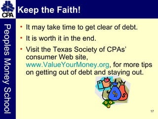 Keep the Faith! It may take time to get clear of debt. It is worth it in the end. Visit the Texas Society of CPAs’ consumer Web site,  www.ValueYourMoney.org , for more tips on getting out of debt and staying out.  