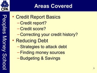 Areas Covered Credit Report Basics Credit report? Credit score? Correcting your credit history? Reducing Debt Strategies to attack debt Finding money sources Budgeting & Savings 
