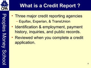 What is a Credit Report ? Three major credit reporting agencies Equifax, Experian, & TransUnion Identification & employment, payment history, inquiries, and public records. Reviewed when you complete a credit application. 