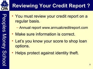 Reviewing Your Credit Report ? You must review your credit report on a regular basis. Annual report www.annualcreditreport.com Make sure information is correct. Let’s you know your score to shop loan options. Helps protect against identity theft. 