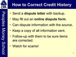 How to Correct Credit History Send a  dispute letter  with backup. May fill out an  online dispute form . Can dispute information with the source. Keep a copy of all information sent. Follow-up with them to be sure items are corrected. Watch for scams! 