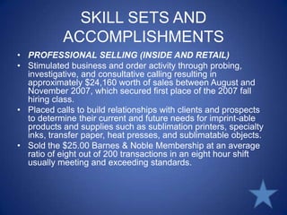 SKILL SETS AND ACCOMPLISHMENTSPROFESSIONAL SELLING (INSIDE AND RETAIL)Stimulated business and order activity through probing, investigative, and consultative calling resulting in approximately $24,160 worth of sales between August and November 2007, which secured first place of the 2007 fall hiring class.Placed calls to build relationships with clients and prospects to determine their current and future needs for imprint-able products and supplies such as sublimation printers, specialty inks, transfer paper, heat presses, and sublimatable objects.Sold the $25.00 Barnes & Noble Membership at an average ratio of eight out of 200 transactions in an eight hour shift usually meeting and exceeding standards.