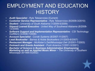 EMPLOYMENT AND EDUCATION HISTORYAudit Specialist - Ryla Teleservices (Current)Customer Service Representative- Ryla Teleservices (8/2009-3/2010)Student- University of South Alabama (1/2009-5/2009)Stipend Loaned Executive - United Way of Southwest Alabama (8/2008-12/2008)Software Support and Implementation Representative - CSI Technology Outfitters (3/2008-7/2008)Account Specialist - Condé Systems (8/2007-11/2007)Lead Bookseller - Barnes & Noble Booksellers (11/2003-8/2007)Restaurant Manager - McAlister’s Deli/Mississippi Deli (5/2001-7/2003)Outreach and Grants Assistant- Push America (1/2001-5/2001)Bachelor of Science in Business Administration Emphasizing Marketing as well as Applied Music Minor – The University of Southern Mississippi (8/1995-5/2002) 