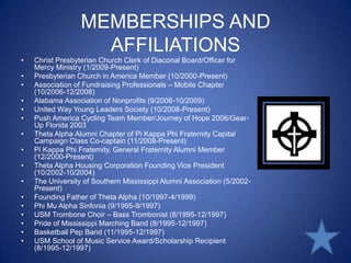 MEMBERSHIPS AND AFFILIATIONSChrist Presbyterian Church Clerk of Diaconal Board/Officer for Mercy Ministry (1/2009-Present)Presbyterian Church in America Member (10/2000-Present)Association of Fundraising Professionals – Mobile Chapter (10/2006-12/2008)Alabama Association of Nonprofits (9/2008-10/2009)United Way Young Leaders Society (10/2008-Present)Push America Cycling Team Member/Journey of Hope 2006/Gear-Up Florida 2003Theta Alpha Alumni Chapter of Pi Kappa Phi Fraternity Capital Campaign Class Co-captain (11/2008-Present)Pi Kappa Phi Fraternity, General Fraternity Alumni Member (12/2000-Present)Theta Alpha Housing Corporation Founding Vice President (10/2002-10/2004)The University of Southern Mississippi Alumni Association (5/2002-Present)Founding Father of Theta Alpha (10/1997-4/1999)Phi Mu Alpha Sinfonia (9/1995-9/1997)USM Trombone Choir – Bass Trombonist (8/1995-12/1997)Pride of Mississippi Marching Band (8/1995-12/1997)Basketball Pep Band (11/1995-12/1997)USM School of Music Service Award/Scholarship Recipient (8/1995-12/1997)