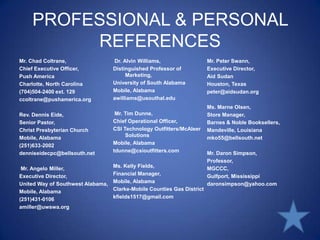 PROFESSIONAL & PERSONAL REFERENCESMr. Chad Coltrane,Chief Executive Officer,Push AmericaCharlotte, North Carolina(704)504-2400 ext. 129ccoltrane@pushamerica.org Rev. Dennis Eide,Senior Pastor,Christ Presbyterian ChurchMobile, Alabama(251)633-2002denniseidecpc@bellsouth.net Mr. Angelo Miller,Executive Director,United Way of Southwest Alabama,Mobile, Alabama(251)431-0106amiller@uwswa.org Dr. Alvin Williams,Distinguished Professor of Marketing,University of South AlabamaMobile, Alabamaawilliams@usouthal.edu Mr. Tim Dunne,Chief Operational Officer,CSI Technology Outfitters/McAleer SolutionsMobile, Alabamatdunne@csioutfitters.comMs. Kelly Fields,Financial Manager,Mobile, AlabamaClarke-Mobile Counties Gas Districtkfields1517@gmail.comMr. Peter Swann,Executive Director,Aid SudanHouston, Texaspeter@aidsudan.orgMs. Marne Olsen,Store Manager,Barnes & Noble Booksellers,Mandeville, Louisianamko55@bellsouth.net Mr. Daron Simpson,Professor,MGCCC,Gulfport, Mississippidaronsimpson@yahoo.com