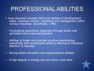 PROFESSIONAL ABILITIESI  have acquired valuable skills and abilities in development, sales, customer service, marketing and management within various industries. Specifically, I offer: Fundraising experience especially through direct mail solicitation and event participation. Abilities to foster and maintain positive relationships specifically with constituents where a tailoring of individual attention is required. Strong detail orientation and organizational abilities. A high degree of energy and pro-active work style. 